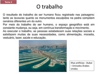 O trabalho
Tema 2
O resultado do trabalho do ser humano ficou registrado nas paisagens:
tanto as lavouras quanto os monumentos esculpidos na pedra compõem
cenários diferentes um do outro.
Por meio do trabalho do ser humano, o espaço geográfico está em
constante mudança, ou seja, em contínua transformação e movimento.
Ao executar o trabalho, as pessoas estabelecem suas relações sociais e
satisfazem muitas de suas necessidades, como alimentação, moradia,
vestuário, lazer, saúde e educação.
Ilhas artificias - Dubai
– Emirados Árabes
Unidos
 
