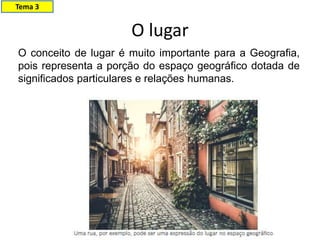 O lugar
Tema 3
O conceito de lugar é muito importante para a Geografia,
pois representa a porção do espaço geográfico dotada de
significados particulares e relações humanas.
 