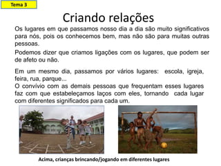 Criando relações
Os lugares em que passamos nosso dia a dia são muito significativos
para nós, pois os conhecemos bem, mas não são para muitas outras
pessoas.
Podemos dizer que criamos ligações com os lugares, que podem ser
de afeto ou não.
Em um mesmo dia, passamos por vários lugares: escola, igreja,
feira, rua, parque...
O convívio com as demais pessoas que frequentam esses lugares
faz com que estabeleçamos laços com eles, tornando cada lugar
com diferentes significados para cada um.
Acima, crianças brincando/jogando em diferentes lugares
Tema 3
 