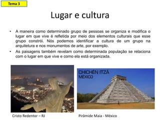 Lugar e cultura
• A maneira como determinado grupo de pessoas se organiza e modifica o
lugar em que vive é refletida por meio dos elementos culturais que esse
grupo constrói. Nós podemos identificar a cultura de um grupo na
arquitetura e nos monumentos de arte, por exemplo.
• As paisagens também revelam como determinada população se relaciona
com o lugar em que vive e como ela está organizada.
Cristo Redentor – RJ Pirâmide Maia - México
Tema 3
 