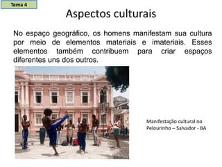 Aspectos culturais
No espaço geográfico, os homens manifestam sua cultura
por meio de elementos materiais e imateriais. Esses
elementos também contribuem para criar espaços
diferentes uns dos outros.
Manifestação cultural no
Pelourinho – Salvador - BA
Tema 4
 