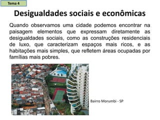 Desigualdades sociais e econômicas
Quando observamos uma cidade podemos encontrar na
paisagem elementos que expressam diretamente as
desigualdades sociais, como as construções residenciais
de luxo, que caracterizam espaços mais ricos, e as
habitações mais simples, que refletem áreas ocupadas por
famílias mais pobres.
Bairro Morumbi - SP
Tema 4
 