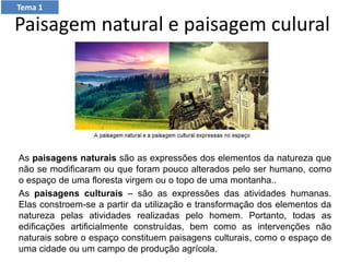 Paisagem natural e paisagem culural
As paisagens naturais são as expressões dos elementos da natureza que
não se modificaram ou que foram pouco alterados pelo ser humano, como
o espaço de uma floresta virgem ou o topo de uma montanha..
As paisagens culturais – são as expressões das atividades humanas.
Elas constroem-se a partir da utilização e transformação dos elementos da
natureza pelas atividades realizadas pelo homem. Portanto, todas as
edificações artificialmente construídas, bem como as intervenções não
naturais sobre o espaço constituem paisagens culturais, como o espaço de
uma cidade ou um campo de produção agrícola.
Tema 1
 