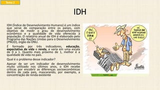IDH (Índice de Desenvolvimento Humano) é um índice
que serve de comparação entre os países, com
objetivo de medir o grau de desenvolvimento
econômico e a qualidade de vida oferecida à
população. O relatório anual de IDH é elaborado pelo
Programa das Nações Unidas para o Desenvolvimento
(PNUD), órgão da ONU.
É formado por três indicadores, educação,
expectativa de vida e renda, e varia em uma escala
de 0 a 1. Quanto mais próximo de 1, melhor é a
qualidade de vida no país.
Qual é o problema desse indicador?
Apesar de ser um indicador de desenvolvimento
muito utilizado nos últimos anos, o IDH recebe
críticas por encobrir as diferenças socioeconômicas
dentro de cada país, mascarando, por exemplo, a
concentração de renda existente.
IDH
Tema 2
 