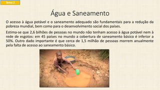 Água e Saneamento
O acesso à água potável e o saneamento adequado são fundamentais para a redução da
pobreza mundial, bem como para o desenvolvimento social dos países.
Estima-se que 2,6 bilhões de pessoas no mundo não tenham acesso à água potável nem à
rede de esgotos: em 45 países no mundo a cobertura de saneamento básico é inferior a
50%. Outro dado importante é que cerca de 1,5 milhão de pessoas morrem anualmente
pela falta de acesso ao saneamento básico.
Tema 2
 