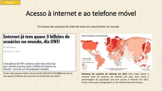Acesso à internet e ao telefone móvel
O número de usuários da internet está em crescimento no mundo.
Fonte: http://www1.folha.uol.com.br/tec/2014/11/1553088-internet-ja-
tem-quase-3-bilhoes-de-usuarios-no-mundo-diz-onu.shtml
Números de usuários de Internet em 2011 Este mapa ilustra o
número total de usuários de Internet por país, bem como a
percentagem da população que tem acesso à Internet em 2011.
Fonte: Information Geographies at the Oxford Internet Institute.
Tema 2
 