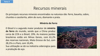 Recursos minerais
Os principais recursos minerais encontrados na natureza são: ferro, bauxita, cobre,
chumbo e cassiterita, além de ouro, diamante e prata.
Minério de Ferro
O Brasil é o segundo maior produtor de minério
de ferro do mundo, sendo que a China produz
cerca de 21% e o Brasil, 19%. As maiores jazidas
brasileiras estão em Minas Gerais, com 61,2%
das reservas nacionais, Mato Grosso do Sul, com
28,1% e o Pará, com 10,4%.
Sua utilização se dá na indústria siderúrgica para
a produção do aço.
Tema 3
 