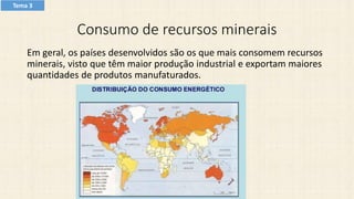 Consumo de recursos minerais
Em geral, os países desenvolvidos são os que mais consomem recursos
minerais, visto que têm maior produção industrial e exportam maiores
quantidades de produtos manufaturados.
Tema 3
 