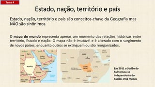 Estado, nação, território e país
Estado, nação, território e país são conceitos-chave da Geografia mas
NÃO são sinônimos.
O mapa do mundo representa apenas um momento das relações históricas entre
território, Estado e nação. O mapa não é imutável e é alterado com o surgimento
de novos países, enquanto outros se extinguem ou são reorganizados.
Em 2011 o Sudão do
Sul tornou-se
independente do
Sudão. Veja mapas
Tema 4
 