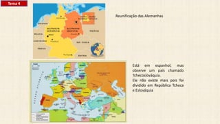 Reunificação das Alemanhas
Está em espanhol, mas
observe um país chamado
Tchecoslováquia.
Ele não existe mais pois foi
dividido em República Tcheca
e Eslováquia
Tema 4
 