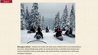 Noruega e Suécia - homens em motos de neve (uma mistura entre uma motocicleta e
um carro, desenvolvida para andar na neve) percorrem o caminho sem árvores que
marca a fronteira entre os dois países. No centro da foto, é possível ver a linha que
atravessa o bosque
Tema 4
 