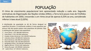 POPULAÇÃO
O ritmo de crescimento populacional tem apresentado redução a cada ano. Segundo
estimativas da Organização das Nações Unidas (ONU), a Terra terá pouco mais de 9 bilhões
de habitantes em 2050, crescendo a um ritmo anual de apenas 0,33% ao ano, considerado
inferior à taxa atual (2,02%).
A distribuição da população se dá de forma desigual na
superfície terrestre. O continente asiático é mais populoso por
possuir três dos quatro países mais populosos do planeta. Veja
o ranking dos dez países mais populosos:
1° - China (Ásia): 1.357.380.000 habitantes.
2° - Índia (Ásia): 1.252.139.596 habitantes
3° - Estados Unidos (América): 316.128.839 habitantes
4° - Indonésia (Ásia): 249.865.631 habitantes
5° - Brasil (América): 202.409.273 habitantes
6° - Paquistão (Ásia): 182.142.594 habitantes
7° - Bangladesh (Ásia): 156.594.962 habitantes
8° - Nigéria (África): 173.615.345 habitantes
9° - Rússia (Europa): 143.499.861 habitantes
10° - Japão (Ásia): 127.338.621 habitantes
Tema 1
 