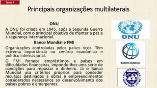 Principais organizações multilaterais
ONU
A ONU foi criada em 1945, após a Segunda Guerra
Mundial, com o principal objetivo de manter a paz e
a segurança internacional.
Banco Mundial e FMI
Organizações controladas pelos países ricos. Têm
extrema importância no cenário econômico e
político internacional.
O FMI fornece empréstimos a países em
dificuldades financeiras, impondo-lhes uma série de
condições para repassar o dinheiro. Já o Banco
Mundial usa critérios próprios para conceder
recursos destinados a obras e empreendimentos
considerados necessários ao desenvolvimento dos
países pobres e emergentes.
Tema 4
 