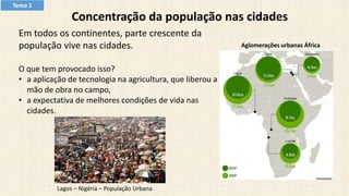 Concentração da população nas cidades
Em todos os continentes, parte crescente da
população vive nas cidades.
O que tem provocado isso?
• a aplicação de tecnologia na agricultura, que liberou a
mão de obra no campo,
• a expectativa de melhores condições de vida nas
cidades.
Lagos – Nigéria – População Urbana
Aglomerações urbanas África
Tema 1
 