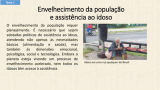 Envelhecimento da população
e assistência ao idoso
O envelhecimento da população requer
planejamento. É necessário que sejam
adotadas políticas de assistência ao idoso,
atendendo não apenas às necessidades
básicas (alimentação e saúde), mas
também às dimensões emocional,
psicológica, social e tecnológica. Embora o
planeta esteja vivendo um processo de
envelhecimento acelerado, nem todos os
idosos têm acesso à assistência.
Idoso em uma rua qualquer do Brasil
Tema 1
 