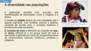 A diversidade nas populações
A população mundial está marcada por
manifestações de diversidade, como a religiosa e a
étnica.
A função da religião dentro de uma sociedade não é
apenas espiritual, mas também cultural e política,
variando de acordo com o contexto histórico e
territorial de cada sociedade.
O conceito de etnia é diferente do conceito de raça.
As etnias referem-se a um grupo social em que a
identidade é definida por meio do compartilhamento
de características culturais, históricas, artísticas e
religiosas.
Cerimônia de casamento indiano
Tema 1
 