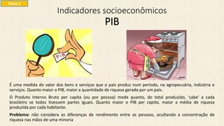 Indicadores socioeconômicos
PIB
É uma medida do valor dos bens e serviços que o país produz num período, na agropecuária, indústria e
serviços. Quanto maior o PIB, maior a quantidade de riqueza gerada por um país.
O Produto Interno Bruto per capita (ou por pessoa) mede quanto, do total produzido, 'cabe' a cada
brasileiro se todos tivessem partes iguais. Quanto maior o PIB per capita, maior a média de riqueza
produzida por cada habitante.
Problema: não considera as diferenças de rendimento entre as pessoas, ocultando a concentração de
riqueza nas mãos de uma minoria
Tema 2
 