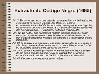 Extracto do Código Negro (1685)
Art. 2. Todos os escravos, que estarán nas nosas illas, serán bautizados
e instruídos na relixión Católica Apostólica e Romana;
encomendamos aos habitantes que compran negros recén chegados,
de advertir da compra e pertenencia aos gobernadores e intendentes
das devanditas illas (…) e bautizar no tempo conveniente.
Art. 12. Os nenos, que naceran da relación entre os escravos, serán
escravos, e pertencerán aos propietarios das mulleres escravas, e
non a aqueles dos seus maridos, se o marido e a muller teñen donos
diferentes.
Art. 33. O escravo que golpeara o seu dono, ou a muller do seu dono, a
súa dona, ou o marido da súa dona, ou as seus fillos, con contusión,
ou efusión de sangue, será castigado de morte.
Art. 38. O escravo fuxitivo que estivo en fuga durante un mes, a contar
do día que o seu dono o denunciou en xustiza, terá as orellas
cortadas, e será marcado dunha flor de lys sobre un ombreiro
Art. 44. Declaremos os escravos seres mobles .
 