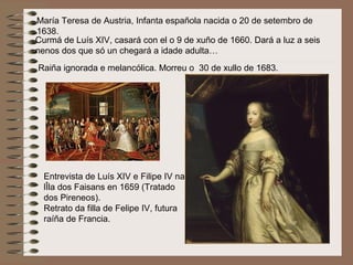 María Teresa de Austria, Infanta española nacida o 20 de setembro de
1638.
Curmá de Luís XIV, casará con el o 9 de xuño de 1660. Dará a luz a seis
nenos dos que só un chegará a idade adulta…
Raiña ignorada e melancólica. Morreu o 30 de xullo de 1683.
Entrevista de Luís XIV e Filipe IV na
lÎla dos Faisans en 1659 (Tratado
dos Pireneos).
Retrato da filla de Felipe IV, futura
raíña de Francia.
 