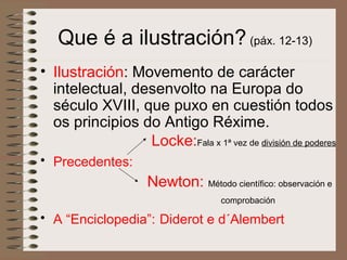 Que é a ilustración? (páx. 12-13)
• Ilustración: Movemento de carácter
intelectual, desenvolto na Europa do
século XVIII, que puxo en cuestión todos
os principios do Antigo Réxime.
Locke:Fala x 1ª vez de división de poderes
• Precedentes:
Newton: Método científico: observación e
comprobación
• A “Enciclopedia”: Diderot e d´Alembert
 