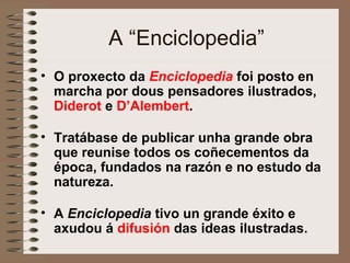 A “Enciclopedia”
• O proxecto da Enciclopedia foi posto en
marcha por dous pensadores ilustrados,
Diderot e D’Alembert.
• Tratábase de publicar unha grande obra
que reunise todos os coñecementos da
época, fundados na razón e no estudo da
natureza.
• A Enciclopedia tivo un grande éxito e
axudou á difusión das ideas ilustradas.
 