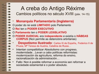 A creba do Antigo Réxime
Cambios políticos no século XVIII (páx. 14-15)
• Monarquía Parlamentaria (Inglaterra)
O poder do rei está LIMITADO polo Parlamento
O Rei ten o PODER EXECUTIVO
O Parlamento ten o PODER LEXISLATIVO
O PODER XUDICIAL era independente e existía o HÁBEAS
CORPUS (Non permite as detencións arbritarias)
• Despotismo Ilustrado: Carlos III de España, Federico II de
Prusia, Mª Teresa de Austria, Catalina de Rusia…
• Intentan compatibilizar Absolutismo con progreso,
modernidade…Levan a cabo políticas reformistas:
modernización da agricultura, reforma do ensino,
racionalización da administración…
• Fallo: Non é posible reformar a economía sen reformar a
sociedade estamental e o poder absoluto.
 