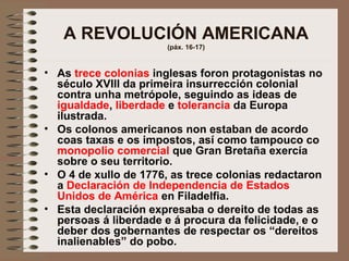 A REVOLUCIÓN AMERICANA
(páx. 16-17)
• As trece colonias inglesas foron protagonistas no
século XVIII da primeira insurrección colonial
contra unha metrópole, seguindo as ideas de
igualdade, liberdade e tolerancia da Europa
ilustrada.
• Os colonos americanos non estaban de acordo
coas taxas e os impostos, así como tampouco co
monopolio comercial que Gran Bretaña exercía
sobre o seu territorio.
• O 4 de xullo de 1776, as trece colonias redactaron
a Declaración de Independencia de Estados
Unidos de América en Filadelfia.
• Esta declaración expresaba o dereito de todas as
persoas á liberdade e á procura da felicidade, e o
deber dos gobernantes de respectar os “dereitos
inalienables” do pobo.
 