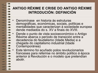 ANTIGO RÉXIME E CRISE DO ANTIGO RÉXIME
INTRODUCIÓN: DEFINICIÓN
• Denomínase en historia ás estruturas
demográficas, económicas, sociais, políticas e
mentalidades que caracterizan á sociedade europea
dende mediados do s. XV a finais do XVIII.
• Dende o punto de vista socioeconómico o Antigo
Réxime abarca o período de transición entre a
decadencia do feudalismo (Idade Media) e a
chegada do capitalismo industrial (Idade
Contemporánea)
• Este término foi acuñado polos revolucionarios
franceses para referirse no ámbito político á época
anterior á Revolución e o modelo que pretendían
abolir.
 
