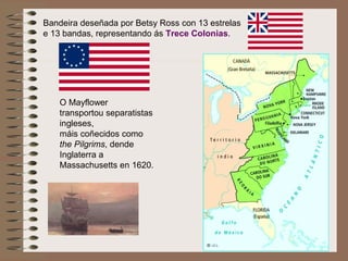 Bandeira deseñada por Betsy Ross con 13 estrelas
e 13 bandas, representando ás Trece Colonias.
O Mayflower
transportou separatistas
ingleses,
máis coñecidos como
the Pilgrims, dende
Inglaterra a
Massachusetts en 1620.
 