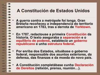 A Constitución de Estados Unidos
• A guerra contra a metrópole foi longa. Gran
Bretaña recoñeceu a independencia do territorio
americano en 1783, tras a derrota de Yorktown.
• En 1787, redactouse a primeira Constitución da
historia. O texto aseguraba a separación e o
equilibrio de poderes, establecía un goberno
republicano e unha estrutura federal.
• Por enriba dos Estados, situábase o goberno
federal, responsable dos asuntos exteriores, da
defensa, das finanzas e da moeda do novo país.
• A Constitución completábase cunha Declaración
de Dereitos (relixión, prensa, reunión…).
 