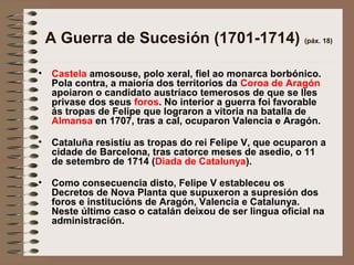 A Guerra de Sucesión (1701-1714) (páx. 18)
• Castela amosouse, polo xeral, fiel ao monarca borbónico.
Pola contra, a maioría dos territorios da Coroa de Aragón
apoiaron o candidato austríaco temerosos de que se lles
privase dos seus foros. No interior a guerra foi favorable
ás tropas de Felipe que lograron a vitoria na batalla de
Almansa en 1707, tras a cal, ocuparon Valencia e Aragón.
• Cataluña resistíu as tropas do rei Felipe V, que ocuparon a
cidade de Barcelona, tras catorce meses de asedio, o 11
de setembro de 1714 (Diada de Catalunya).
• Como consecuencia disto, Felipe V estableceu os
Decretos de Nova Planta que supuxeron a supresión dos
foros e institucións de Aragón, Valencia e Catalunya.
Neste último caso o catalán deixou de ser lingua oficial na
administración.
 