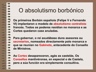 O absolutismo borbónico
• Os primeiros Borbón españois (Felipe V e Fernando
VI) implantaron o modelo de absolutismo centralista
francés. Todos os poderes residían no monarca e as
Cortes quedaron case anuladas.
• Para gobernar, o rei axudábase duns asesores ou
secretarios, nomeados directamente polo monarca e
que se reunían no Gabinete, antecedente do Consello
de Ministros.
• As Cortes desapareceron, agás as castelás. Os
Consellos mantivéronse, en especial o de Castela,
pero a súa función era simplemente consultiva.
 