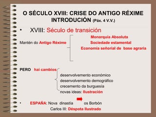 O SÉCULO XVIII: CRISE DO ANTIGO RÉXIME
INTRODUCIÓN (Páx. 4 V.V.)
• XVIII: Século de transición
Monarquía Absoluta
Mantén do Antigo Réxime Sociedade estamental
Economía señorial de base agraria
PERO hai cambios
desenvolvemento económico
desenvolvemento demográfico
crecemento da burguesía
novas ideas: Ilustración
• ESPAÑA: Nova dinastía os Borbón
Carlos III: Déspota Ilustrado
 