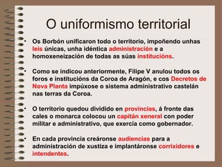 O uniformismo territorial
• Os Borbón unificaron todo o territorio, impoñendo unhas
leis únicas, unha idéntica administración e a
homoxeneización de todas as súas institucións.
• Como se indicou anteriormente, Filipe V anulou todos os
foros e institucións da Coroa de Aragón, e cos Decretos de
Nova Planta impúxose o sistema administrativo castelán
nas terras da Coroa.
• O territorio quedou dividido en provincias, á fronte das
cales o monarca colocou un capitán xeneral con poder
militar e administrativo, que exercía como gobernador.
• En cada provincia creáronse audiencias para a
administración de xustiza e implantáronse corrixidores e
intendentes.
 