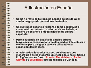 A Ilustración en España
• Coma no resto de Europa, na España do século XVIII
xurdiu un grupo de pensadores ilustrados.
• Os ilustrados españois fixáronse como obxectivos o
crecemento económico, a reforma da sociedade, a
mellora do ensino e a modernización da cultura
española.
• Pero a ausencia en España de amplos grupos
burgueses, o conservadorismo dos medios intelectuais e
o enorme peso da Igrexa católica dificultaron a
expansión destas ideas.
• A maioría dos ilustrados acabou colaborando coa
monarquía e estes atoparon un eficaz apoio no rei Carlos
III. Algúns nomes foron: Aranda, Floridablanca, Pablo
Olavide ou Jovellanos este no reinado de Carlos IV.
 