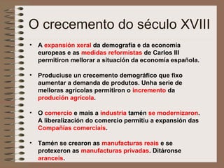 O crecemento do século XVIII
• A expansión xeral da demografía e da economía
europeas e as medidas reformistas de Carlos III
permitiron mellorar a situación da economía española.
• Produciuse un crecemento demográfico que fixo
aumentar a demanda de produtos. Unha serie de
melloras agrícolas permitiron o incremento da
produción agrícola.
• O comercio e mais a industria tamén se modernizaron.
A liberalización do comercio permitiu a expansión das
Compañías comerciais.
• Tamén se crearon as manufacturas reais e se
protexeron as manufacturas privadas. Ditáronse
aranceis.
 