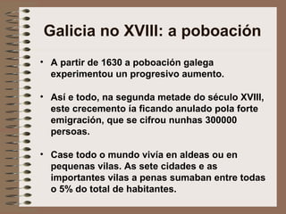 Galicia no XVIII: a poboación
• A partir de 1630 a poboación galega
experimentou un progresivo aumento.
• Así e todo, na segunda metade do século XVIII,
este crecemento ía ficando anulado pola forte
emigración, que se cifrou nunhas 300000
persoas.
• Case todo o mundo vivía en aldeas ou en
pequenas vilas. As sete cidades e as
importantes vilas a penas sumaban entre todas
o 5% do total de habitantes.
 