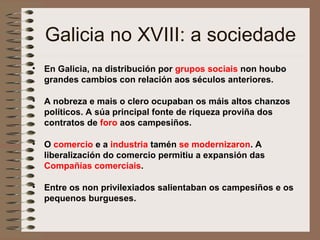 Galicia no XVIII: a sociedade
• En Galicia, na distribución por grupos sociais non houbo
grandes cambios con relación aos séculos anteriores.
• A nobreza e mais o clero ocupaban os máis altos chanzos
políticos. A súa principal fonte de riqueza proviña dos
contratos de foro aos campesiños.
• O comercio e a industria tamén se modernizaron. A
liberalización do comercio permitiu a expansión das
Compañías comerciais.
• Entre os non privilexiados salientaban os campesiños e os
pequenos burgueses.
 