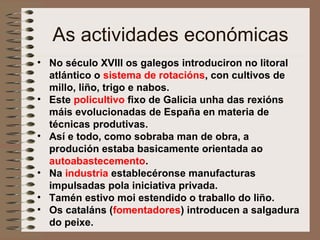 As actividades económicas
• No século XVIII os galegos introduciron no litoral
atlántico o sistema de rotacións, con cultivos de
millo, liño, trigo e nabos.
• Este policultivo fixo de Galicia unha das rexións
máis evolucionadas de España en materia de
técnicas produtivas.
• Así e todo, como sobraba man de obra, a
produción estaba basicamente orientada ao
autoabastecemento.
• Na industria establecéronse manufacturas
impulsadas pola iniciativa privada.
• Tamén estivo moi estendido o traballo do liño.
• Os cataláns (fomentadores) introducen a salgadura
do peixe.
 