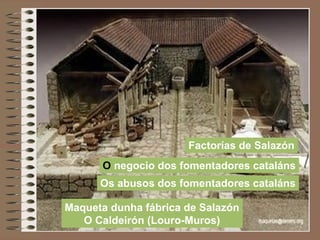 Maqueta dunha fábrica de Salazón
O Caldeirón (Louro-Muros)
Factorías de Salazón
O negocio dos fomentadores cataláns
Os abusos dos fomentadores cataláns
 