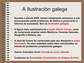 A Ilustración galega
• Durante o século XVIII, moitos intelectuais amosaron a súa
preocupación polos problemas de Galicia e procuraron a
reforma da sociedade. Son os ilustrados galegos.
• A figura máis sobranceira foi o padre Benito Feixoo, autor
de numerosos ensaios sobre Medicina, Ciencias Naturais,
Xeografía e Historia, etc.
• A obra de Feixoo foi continuada polo seu discípulo o padre
Sarmiento. Os seus traballos están máis relacionados co
estudo de problemas propiamente galegos.
• Outros ilustrados foron Cornide e Lucas Labrada.
• Creáronse as Sociedades Económicas de Amigos do País.
 