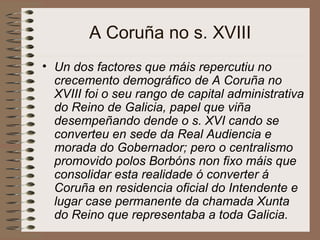 A Coruña no s. XVIII
• Un dos factores que máis repercutiu no
crecemento demográfico de A Coruña no
XVIII foi o seu rango de capital administrativa
do Reino de Galicia, papel que viña
desempeñando dende o s. XVI cando se
converteu en sede da Real Audiencia e
morada do Gobernador; pero o centralismo
promovido polos Borbóns non fixo máis que
consolidar esta realidade ó converter á
Coruña en residencia oficial do Intendente e
lugar case permanente da chamada Xunta
do Reino que representaba a toda Galicia.
 