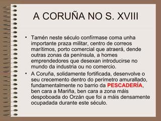 A CORUÑA NO S. XVIII
• Tamén neste século confírmase coma unha
importante praza militar, centro de correos
marítimos, porto comercial que atraerá, dende
outras zonas da península, a homes
emprendedores que desexan introducirse no
mundo da industria ou no comercio.
• A Coruña, solidamente fortificada, desenvolve o
seu crecemento dentro do perímetro amurallado,
fundamentalmente no barrio da PESCADERÍA,
ben cara a Mariña, ben cara a zona máis
despoboada do Orzán que foi a máis densamente
ocupadada durante este século.
 