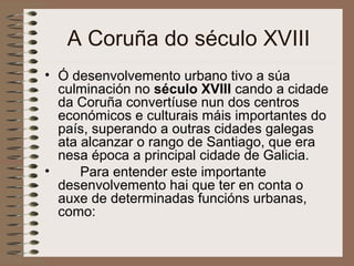 A Coruña do século XVIII
• Ó desenvolvemento urbano tivo a súa
culminación no século XVIII cando a cidade
da Coruña convertíuse nun dos centros
económicos e culturais máis importantes do
país, superando a outras cidades galegas
ata alcanzar o rango de Santiago, que era
nesa época a principal cidade de Galicia.
• Para entender este importante
desenvolvemento hai que ter en conta o
auxe de determinadas funcións urbanas,
como:
 