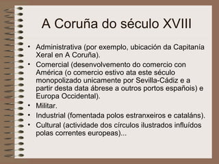A Coruña do século XVIII
• Administrativa (por exemplo, ubicación da Capitanía
Xeral en A Coruña).
• Comercial (desenvolvemento do comercio con
América (o comercio estivo ata este século
monopolizado unicamente por Sevilla-Cádiz e a
partir desta data ábrese a outros portos españois) e
Europa Occidental).
• Militar.
• Industrial (fomentada polos estranxeiros e cataláns).
• Cultural (actividade dos círculos ilustrados influídos
polas correntes europeas)...
 