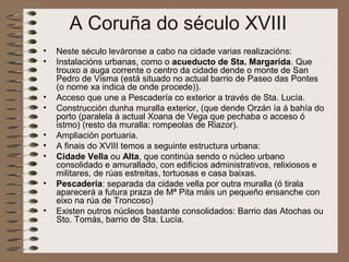 A Coruña do século XVIII
• Neste século leváronse a cabo na cidade varias realizacións:
• Instalacións urbanas, como o acueducto de Sta. Margarida. Que
trouxo a auga corrente o centro da cidade dende o monte de San
Pedro de Visma (está situado no actual barrio de Paseo das Pontes
(o nome xa indica de onde procede)).
• Acceso que une a Pescadería co exterior a través de Sta. Lucía.
• Construcción dunha muralla exterior, (que dende Orzán ía á bahía do
porto (paralela á actual Xoana de Vega que pechaba o acceso ó
istmo) (resto da muralla: rompeolas de Riazor).
• Ampliación portuaria.
• A finais do XVIII temos a seguinte estructura urbana:
• Cidade Vella ou Alta, que continúa sendo o núcleo urbano
consolidado e amurallado, con edificios administrativos, relixiosos e
militares, de rúas estreitas, tortuosas e casa baixas.
• Pescadería: separada da cidade vella por outra muralla (ó tirala
aparecerá a futura praza de Mª Pita máis un pequeño ensanche con
eixo na rúa de Troncoso)
• Existen outros núcleos bastante consolidados: Barrio das Atochas ou
Sto. Tomás, barrio de Sta. Lucía.
 