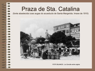 Praza de Sta. Catalina
(fonte abastecida coas augas do acueducto de Santa Margarida. Imaxe de 1910)
FOTO BLANCO. La Coruña entre siglos
 