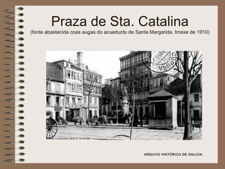Praza de Sta. Catalina
(fonte abastecida coas augas do acueducto de Santa Margarida. Imaxe de 1910)
ARQUIVO HISTÓRICO DE GALICIA
 
