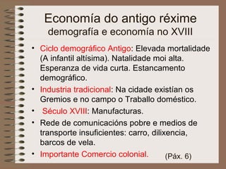• Ciclo demográfico Antigo: Elevada mortalidade
(A infantil altísima). Natalidade moi alta.
Esperanza de vida curta. Estancamento
demográfico.
• Industria tradicional: Na cidade existían os
Gremios e no campo o Traballo doméstico.
• Século XVIII: Manufacturas.
• Rede de comunicacións pobre e medios de
transporte insuficientes: carro, dilixencia,
barcos de vela.
• Importante Comercio colonial.
Economía do antigo réxime
demografía e economía no XVIII
(Páx. 6)
 