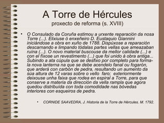 A Torre de Hércules
proxecto de reforma (s. XVIII)
• O Consulado da Coruña estimou a urxente reparación da nosa
Torre (...). Elixiuse ó enxeñeiro D. Eustaquio Giannini
iniciándose a obra en xuño de 1788. Dispúxose a reparación
descarnando e limpando tódalas partes vellas que ameazaban
ruína (...). O novo material buscouse da mellor calidade (...) e
con el fíxose un revestimento (...) que foi unido á obra antiga...
Subindo a ata cúpula que se desfixo por completo para forma-
la nova lanterna na que se debe acendelo fanal ou fogarón,
que arderá con carbón de pedra, resultando un aumento da
súa altura de 12 varas sobre o vello faro; exteriormente
deixouse unha faixa que rodea en espiral a Torre, para que
conserve a materia da dirección da vella rampla que agora
quedou distribuída con toda comodidade nas bóvedas
interiores con esqueiros de pedra.
• CORNIDE SAAVEDRA, J. Historia de la Torre de Hércules. M. 1792.
 